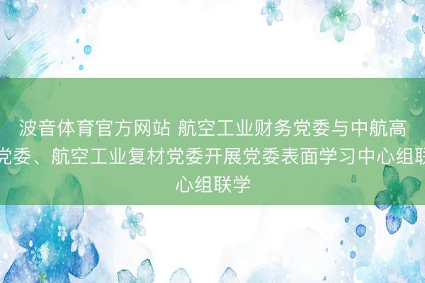 波音体育官方网站 航空工业财务党委与中航高科党委、航空工业复材党委开展党委表面学习中心组联学