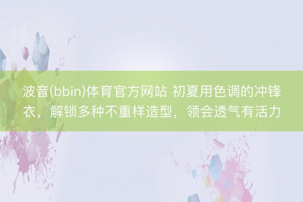 波音(bbin)体育官方网站 初夏用色调的冲锋衣,解锁多种不重样造型,领会透气有活力