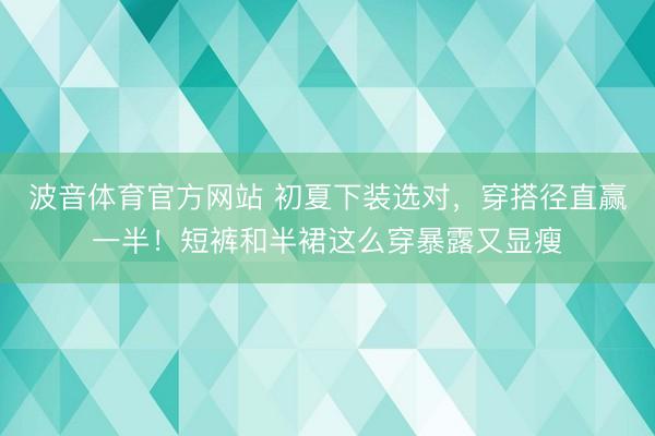 波音体育官方网站 初夏下装选对，穿搭径直赢一半！短裤和半裙这么穿暴露又显瘦
