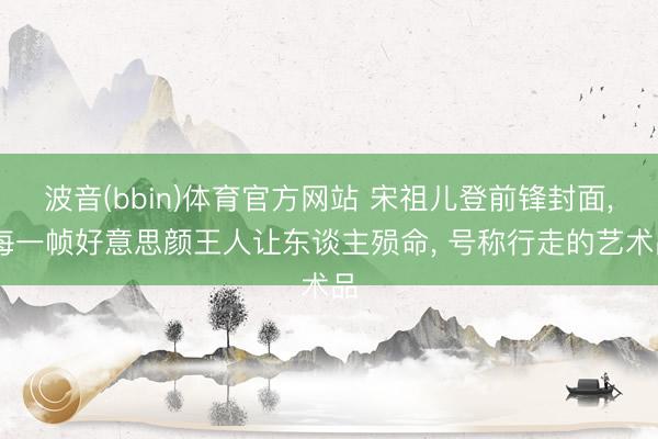 波音(bbin)体育官方网站 宋祖儿登前锋封面， 每一帧好意思颜王人让东谈主殒命， 号称行走的艺术品