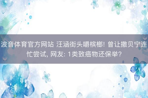 波音体育官方网站 汪涵街头嚼槟榔! 曾让撒贝宁连忙尝试， 网友: 1类致癌物还保举?