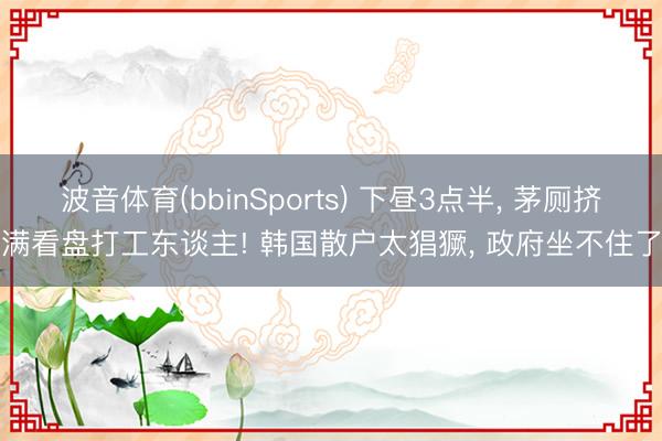 波音体育(bbinSports) 下昼3点半， 茅厕挤满看盘打工东谈主! 韩国散户太猖獗， 政府坐不住了