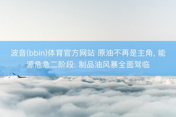 波音(bbin)体育官方网站 原油不再是主角， 能源危急二阶段: 制品油风暴全面驾临