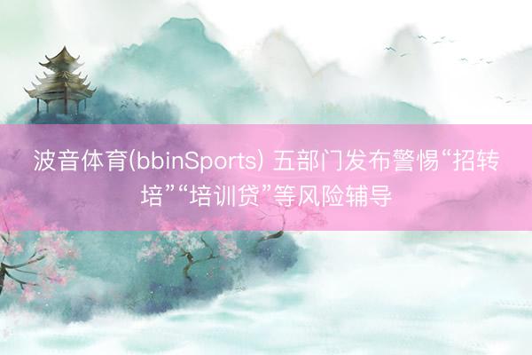 波音体育(bbinSports) 五部门发布警惕“招转培”“培训贷”等风险辅导