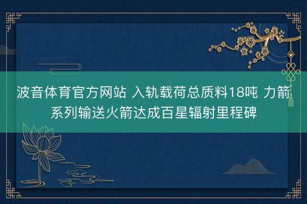波音体育官方网站 入轨载荷总质料18吨 力箭系列输送火箭达成百星辐射里程碑