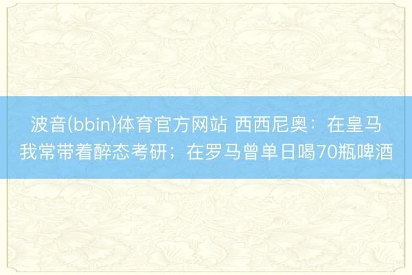 波音(bbin)体育官方网站 西西尼奥：在皇马我常带着醉态考研；在罗马曾单日喝70瓶啤酒
