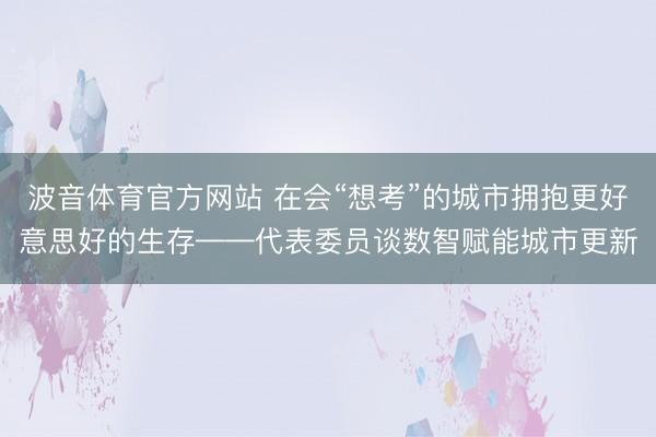 波音体育官方网站 在会“想考”的城市拥抱更好意思好的生存——代表委员谈数智赋能城市更新