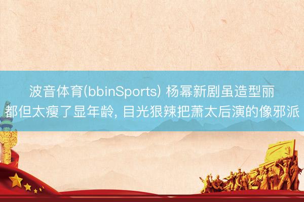 波音体育(bbinSports) 杨幂新剧虽造型丽都但太瘦了显年龄， 目光狠辣把萧太后演的像邪派