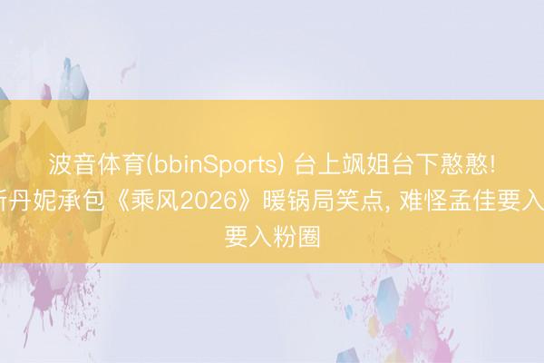波音体育(bbinSports) 台上飒姐台下憨憨! 李斯丹妮承包《乘风2026》暖锅局笑点， 难怪孟佳要入粉圈