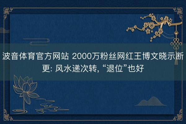 波音体育官方网站 2000万粉丝网红王博文晓示断更: 风水递次转， “退位”也好