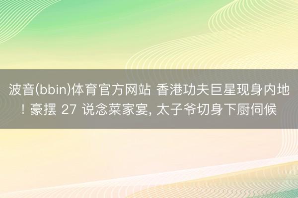 波音(bbin)体育官方网站 香港功夫巨星现身内地! 豪摆 27 说念菜家宴， 太子爷切身下厨伺候