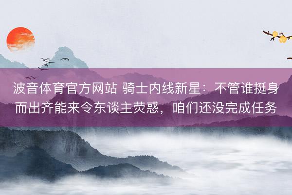 波音体育官方网站 骑士内线新星：不管谁挺身而出齐能来令东谈主荧惑，咱们还没完成任务