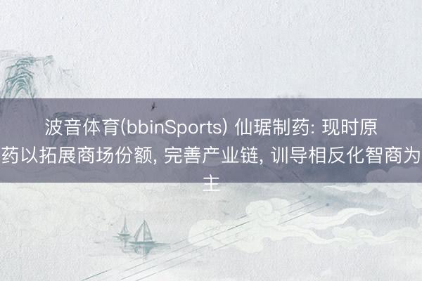 波音体育(bbinSports) 仙琚制药: 现时原料药以拓展商场份额， 完善产业链， 训导相反化智商为主