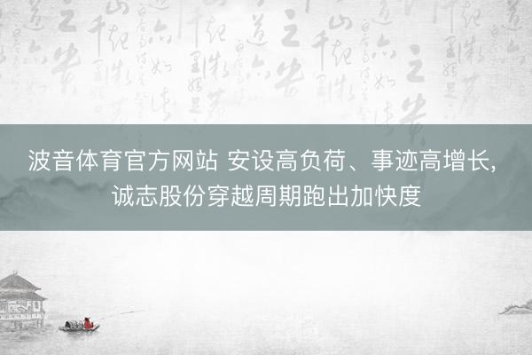 波音体育官方网站 安设高负荷、事迹高增长， 诚志股份穿越周期跑出加快度