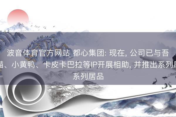 波音体育官方网站 都心集团: 现在， 公司已与吾皇猫、小黄鸭、卡皮卡巴拉等IP开展相助， 并推出系列居品