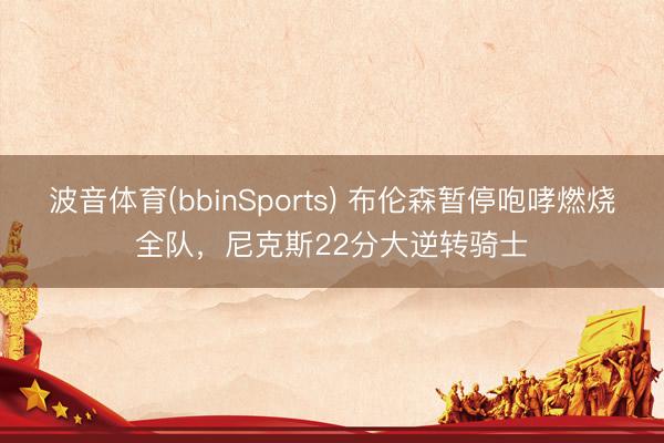 波音体育(bbinSports) 布伦森暂停咆哮燃烧全队，尼克斯22分大逆转骑士