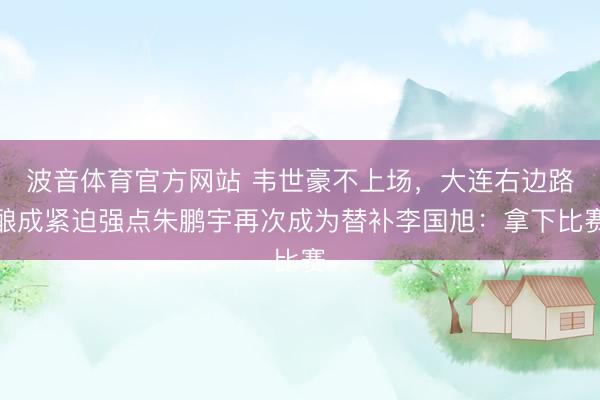 波音体育官方网站 韦世豪不上场，大连右边路酿成紧迫强点朱鹏宇再次成为替补李国旭：拿下比赛