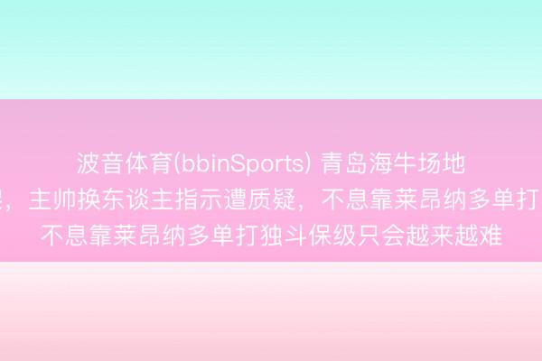 波音体育(bbinSports) 青岛海牛场地絮叨注重如同产品散架，主帅换东谈主指示遭质疑，不息靠莱昂纳多单打独斗保级只会越来越难
