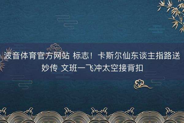 波音体育官方网站 标志！卡斯尔仙东谈主指路送妙传 文班一飞冲太空接背扣
