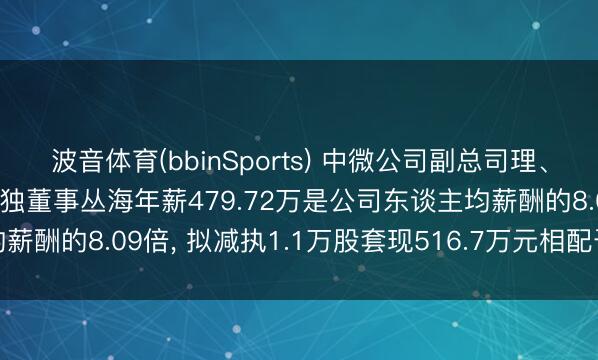 波音体育(bbinSports) 中微公司副总司理、中枢工夫东谈主员、非孤独董事丛海年薪479.72万是公司东谈主均薪酬的8.09倍， 拟减执1.1万股套现516.7万元相配于1.08年工资