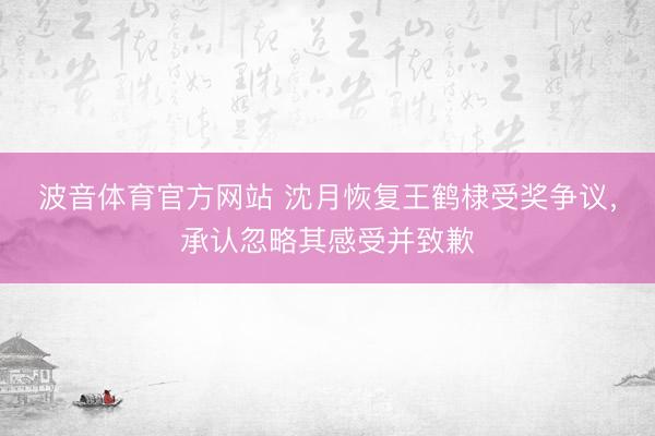 波音体育官方网站 沈月恢复王鹤棣受奖争议，承认忽略其感受并致歉