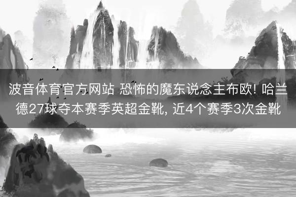 波音体育官方网站 恐怖的魔东说念主布欧! 哈兰德27球夺本赛季英超金靴， 近4个赛季3次金靴