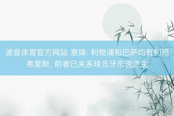 波音体育官方网站 意媒: 利物浦和巴萨均有利邓弗里斯， 前者已关系球员牙东说念主