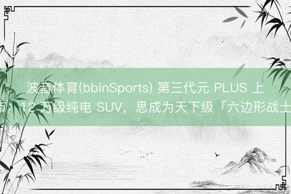 波音体育(bbinSports) 第三代元 PLUS 上市：12 万级纯电 SUV，思成为天下级「六边形战士」