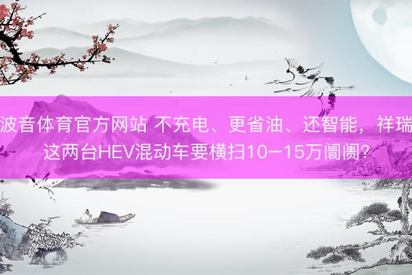 波音体育官方网站 不充电、更省油、还智能，祥瑞这两台HEV混动车要横扫10–15万阛阓？
