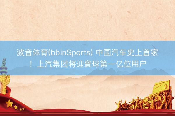 波音体育(bbinSports) 中国汽车史上首家！上汽集团将迎寰球第一亿位用户
