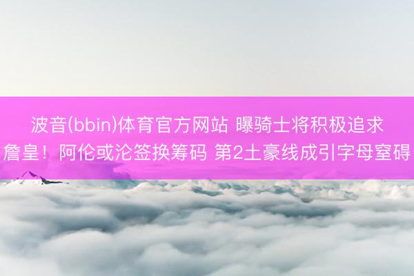 波音(bbin)体育官方网站 曝骑士将积极追求詹皇！阿伦或沦签换筹码 第2土豪线成引字母窒碍