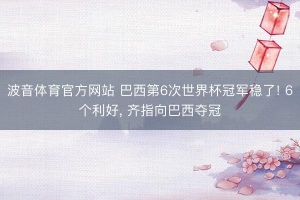 波音体育官方网站 巴西第6次世界杯冠军稳了! 6个利好， 齐指向巴西夺冠