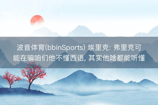 波音体育(bbinSports) 埃里克: 弗里克可能在骗咱们他不懂西语， 其实他啥都能听懂