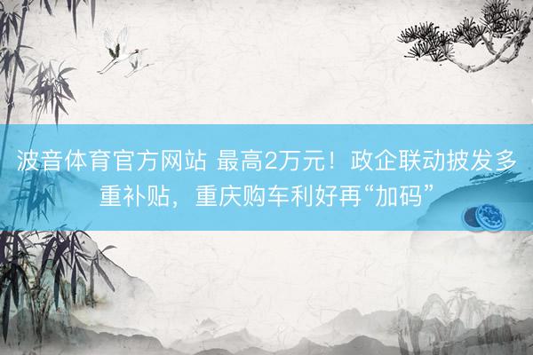 波音体育官方网站 最高2万元！政企联动披发多重补贴，重庆购车利好再“加码”