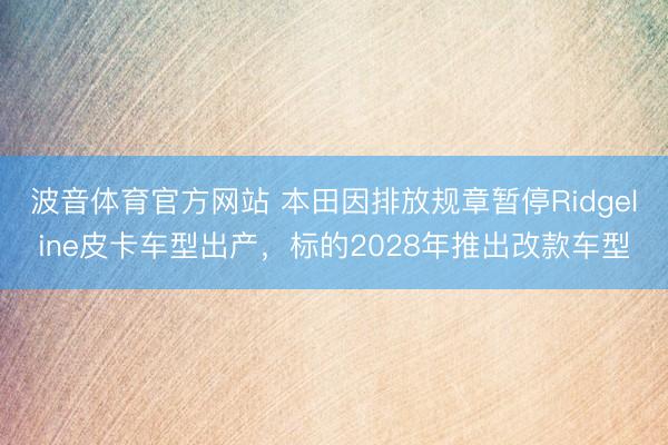 波音体育官方网站 本田因排放规章暂停Ridgeline皮卡车型出产，标的2028年推出改款车型