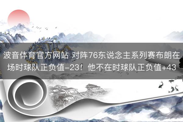 波音体育官方网站 对阵76东说念主系列赛布朗在场时球队正负值-23！他不在时球队正负值+43