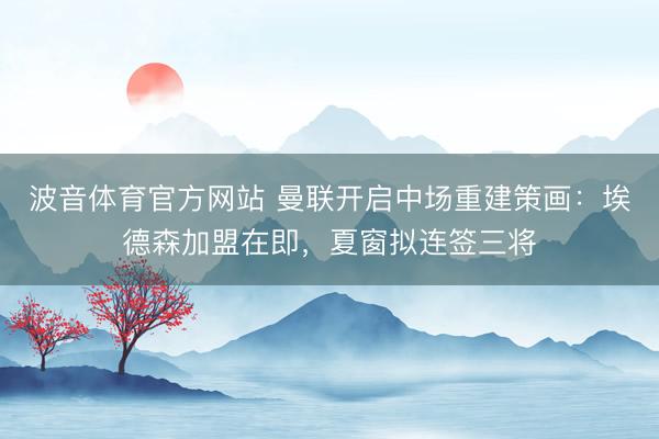 波音体育官方网站 曼联开启中场重建策画：埃德森加盟在即，夏窗拟连签三将