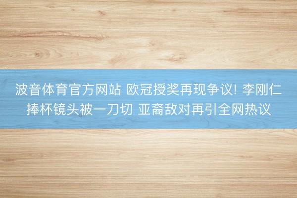 波音体育官方网站 欧冠授奖再现争议! 李刚仁捧杯镜头被一刀切 亚裔敌对再引全网热议