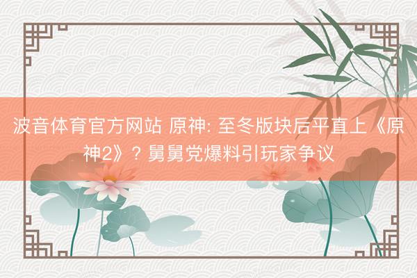 波音体育官方网站 原神: 至冬版块后平直上《原神2》? 舅舅党爆料引玩家争议