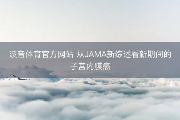波音体育官方网站 从JAMA新综述看新期间的子宫内膜癌