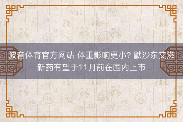 波音体育官方网站 体重影响更小? 默沙东艾滋新药有望于11月前在国内上市