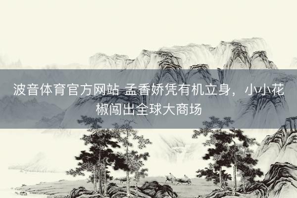 波音体育官方网站 孟香娇凭有机立身，小小花椒闯出全球大商场