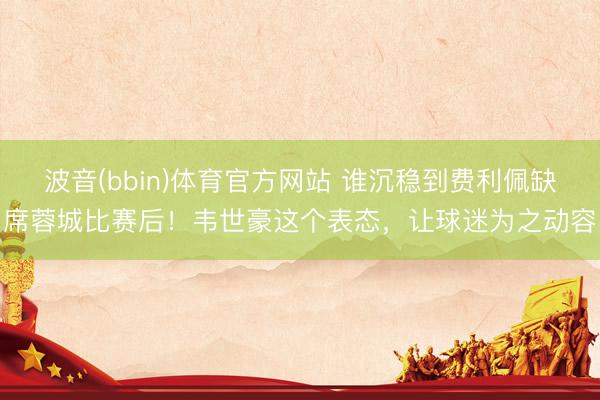 波音(bbin)体育官方网站 谁沉稳到费利佩缺席蓉城比赛后！韦世豪这个表态，让球迷为之动容