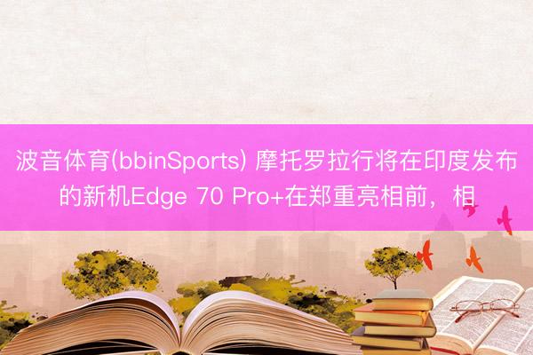 波音体育(bbinSports) 摩托罗拉行将在印度发布的新机Edge 70 Pro+在郑重亮相前，相