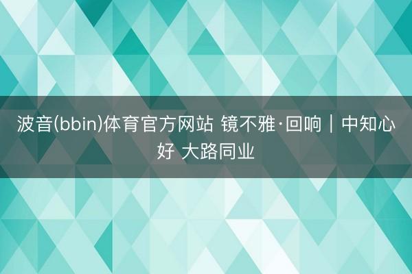 波音(bbin)体育官方网站 镜不雅·回响｜中知心好 大路同业