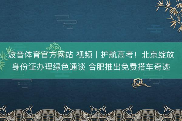 波音体育官方网站 视频丨护航高考！北京绽放身份证办理绿色通谈 合肥推出免费搭车奇迹
