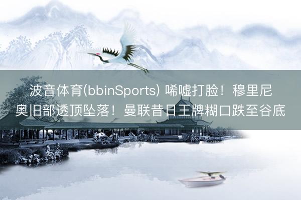 波音体育(bbinSports) 唏嘘打脸！穆里尼奥旧部透顶坠落！曼联昔日王牌糊口跌至谷底