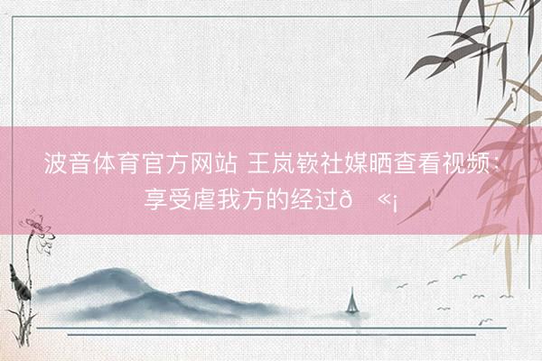 波音体育官方网站 王岚嵚社媒晒查看视频：享受虐我方的经过🫡