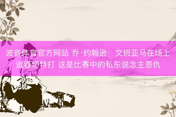 波音体育官方网站 乔·约翰逊：文班亚马在场上追着切特打 这是比赛中的私东说念主恩仇