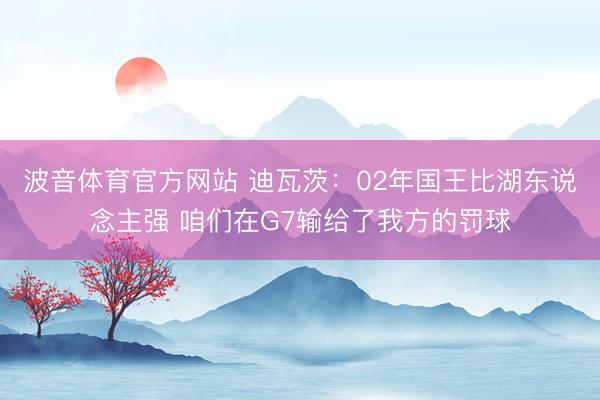 波音体育官方网站 迪瓦茨:02年国王比湖东说念主强 咱们在G7输给了我方的罚球